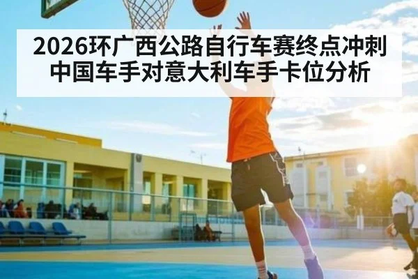 2026环广西公路自行车赛终点冲刺中国车手对意大利车手卡位分析